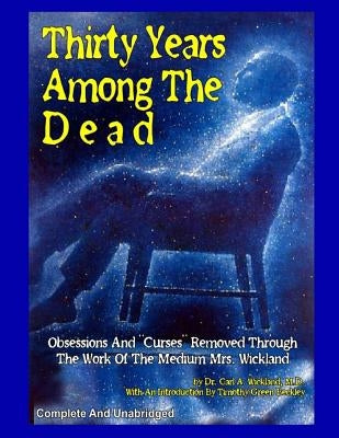 Thirty Years Among The Dead: Complete and Unabridged -- Obsessions And "Curses" Removed Through The Work Of The Medium Mrs. Wickland by Beckley, Timothy Green
