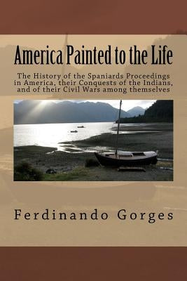 America Painted to the Life: The History of the Spaniards Proceedings in America, their Conquests of the Indians, and of their Civil Wars among the by Gorges Esq, Ferdinando