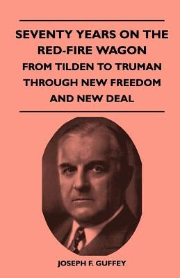 Seventy Years on the Red-Fire Wagon - From Tilden to Truman Through New Freedom and New Deal by Guffey, Joseph F.