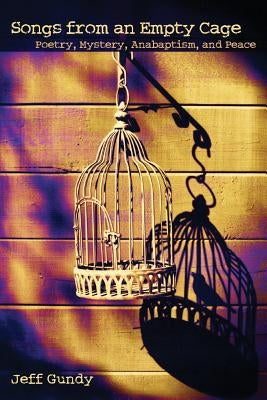 Songs from an Empty Cage: Poetry, Mystery, Anabaptism, and Peace by Gundy, Jeffrey Gene