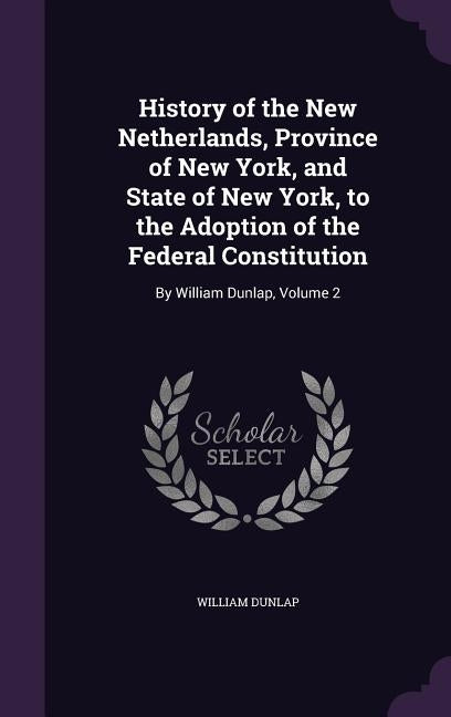 History of the New Netherlands, Province of New York, and State of New York, to the Adoption of the Federal Constitution: By William Dunlap, Volume 2 by Dunlap, William