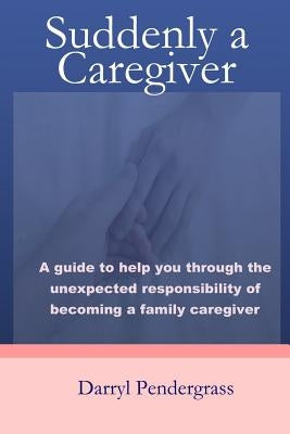 Suddenly a Caregiver: A guide to help you through the unexpected responsibility of becoming a family caregiver by Pendergrass, Darryl