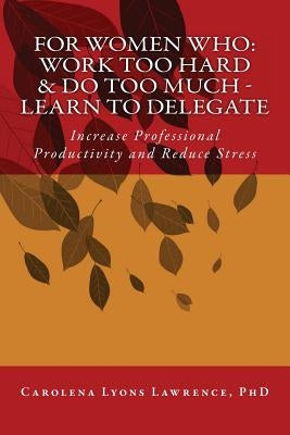 For Women Who: Work Too Hard & Do Too Much - Learn To Delegate: Increase Professional Productivity and Reduce Stress by Lyons Lawrence Phd, Carolena