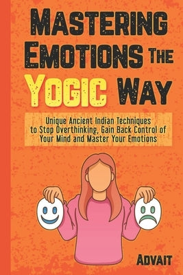 Mastering Emotions The Yogic Way: Unique Ancient Indian Techniques to Stop Overthinking, Gain Back the Control of Your Mind and Master Your Emotions. by Advait