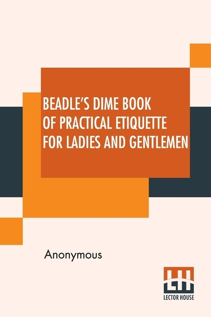 Beadle's Dime Book Of Practical Etiquette For Ladies And Gentlemen: Being A Guide To True Gentility And Good-Breeding, And A Complete Directory To The by Anonymous