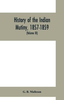 History of the Indian mutiny, 1857-1859. Commencing from the close of the second volume of Sir John Kaye's History of the Sepoy war (Volume III) by B. Malleson, G.