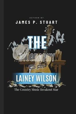 The Biography Of LAINEY WILSON: The Country Music Breakout Star by P. Stuart, James