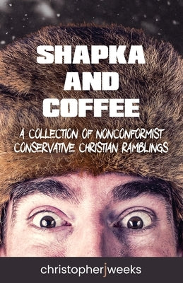 Shapka and Coffee: A Collection of Nonconformist Conservative Christian Ramblings by Weeks, Christopher J.