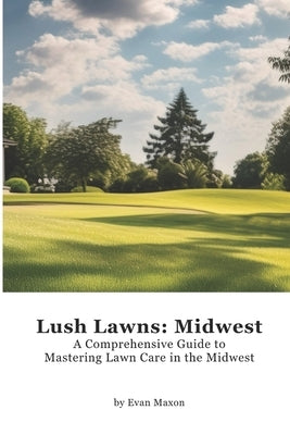 Lush Lawns: Midwest: A Comprehensive Guide to Mastering Lawn Care in the Midwest by Maxon, Evan