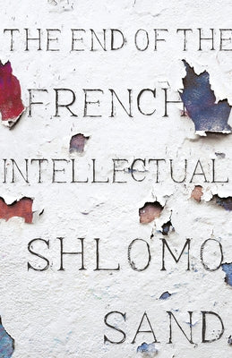 The End of the French Intellectual: From Zola to Houellebecq by Sand, Shlomo