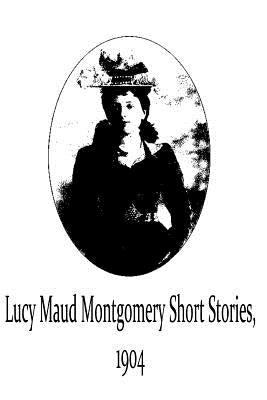 Lucy Maud Montgomery Short Stories, 1904 by Montgomery, Lucy Maud