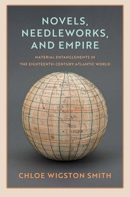 Novels, Needleworks, and Empire: Material Entanglements in the Eighteenth-Century Atlantic World by Smith, Chloe Wigston
