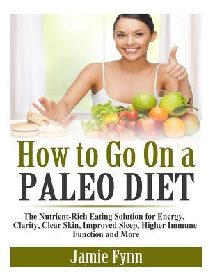 How to Go On a Paleo Diet: The Nutrient-Rich Eating Solution for Energy, Clarity, Clear Skin, Improved Sleep, Higher Immune Function and More by Fynn, Jamie
