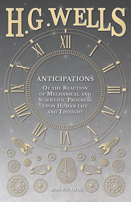 Anticipations - Of the Reaction of Mechanical and Scientific Progress upon Human life and Thought by Wells, H. G.