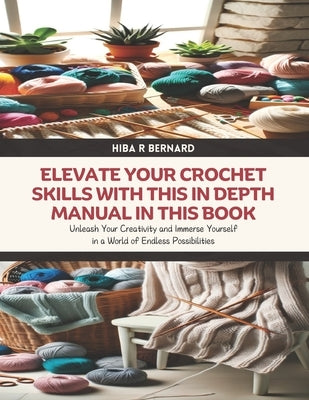 Elevate Your Crochet Skills with this In Depth Manual in this Book: Unleash Your Creativity and Immerse Yourself in a World of Endless Possibilities by Bernard, Hiba R.