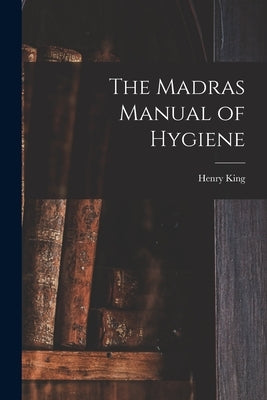 The Madras Manual of Hygiene [electronic Resource] by King, Henry