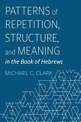 Patterns of Repetition, Structure, and Meaning in the Book of Hebrews by Clark, Michael C.