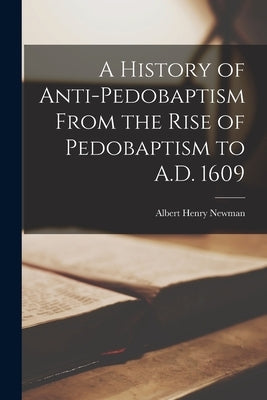 A History of Anti-pedobaptism From the Rise of Pedobaptism to A.D. 1609 [microform] by Newman, Albert Henry 1852-1933