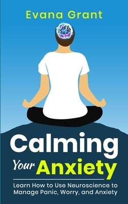 Calming Your Anxiety: Learn How to Use Neuroscience to Manage Panic, Worry, and Anxiety by Grant, Evana