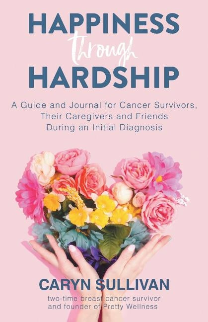 Happiness Through Hardship: A Guide and Journal for Cancer Patients, Their Caregivers and Friends During an Initial Diagnosis by Sullivan, Caryn