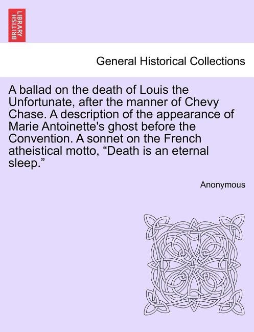 A Ballad on the Death of Louis the Unfortunate, After the Manner of Chevy Chase. a Description of the Appearance of Marie Antoinette's Ghost Before th by Anonymous