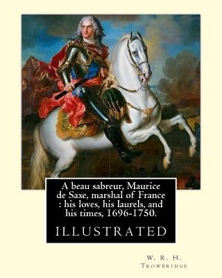 A beau sabreur, Maurice de Saxe, marshal of France: his loves, his laurels, and his times, 1696-1750. By: W. R. H. Trowbridge, (illustrated): W. R. H. by Trowbridge, W. R. H.