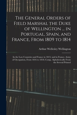 The General Orders of Field Marshal the Duke of Wellington ... in Portugal, Spain, and France, From 1809 to 1814: In the Low Countries and France in 1 by Wellington, Arthur Wellesley
