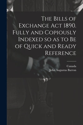 The Bills of Exchange act 1890. Fully and Copiously Indexed so as to be of Quick and Ready Reference by Barron, John Augustus