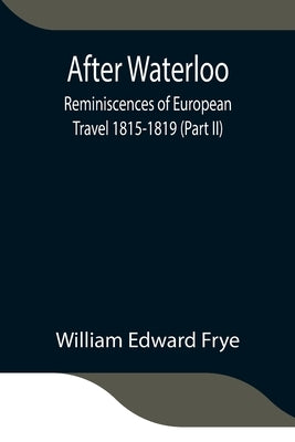 After Waterloo: Reminiscences Of European Travel 1815-1819 (Part Ii) by Edward Frye, William