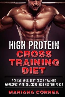 HIGH PROTEIN CROSS TRAINING Diet: ACHIEVE YOUR BEST CROSS TRAINING WORKOUTS WiTH DELICIOUS HIGH PROTEIN FOODS by Correa, Mariana