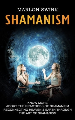 Shamanism: Know More About the Practices of Shamanism (Reconnecting Heaven & Earth Through the Art of Shamanism) by Swink, Marlon