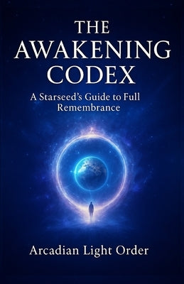 The Awakening Codex: A Starseed's Guide to Full Remembrance by Light Order, Arcadian