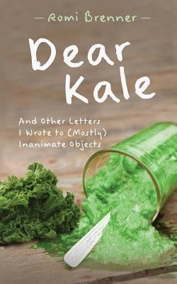 Dear Kale: And Other Letters I Wrote to (Mostly) Inanimate Objects by Brenner, Romi
