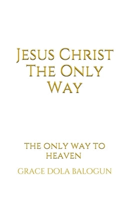 Jesus Christ The Only Way: The Only Way To Heaven by Balogun, Grace Dola