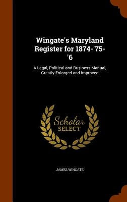 Wingate's Maryland Register for 1874-'75-'6: A Legal, Political and Business Manual, Greatly Enlarged and Improved by Wingate, James