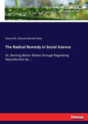 The Radical Remedy in Social Science: Or, Borning Better Babies through Regulating Reproduction by.... by Foote, Edward B. (Edward Bond)