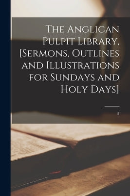 The Anglican Pulpit Library, [sermons, Outlines and Illustrations for Sundays and Holy Days]; 5 by Anonymous