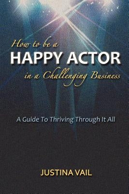 How to be a Happy Actor in a Challenging Business: A Guide to Thriving Through It All by Vail, Justina