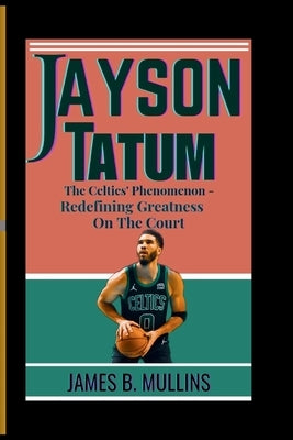 Jayson Tatum: The Celtics' Phenomenon - Redefining Greatness on the Court by B. Mullins, James