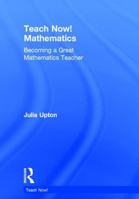 Teach Now! Mathematics: Becoming a Great Mathematics Teacher by Upton, Julia