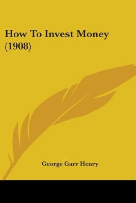 How To Invest Money (1908) by Henry, George Garr