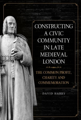 Constructing a Civic Community in Late Medieval London: The Common Profit, Charity and Commemoration by Harry, David