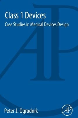 Class 1 Devices: Case Studies in Medical Devices Design by Ogrodnik, Peter J.