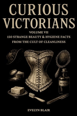 Curious Victorians: : Volume VII - 150 Strange Beauty & Hygiene Facts From The Cult Of Cleanliness by Blair, Evelyn