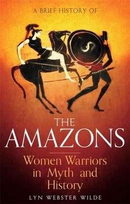 A Brief History of the Amazons: Women Warriors in Myth and History by Wilde, Lyn Webster