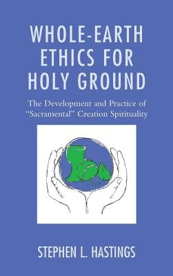Whole-Earth Ethics for Holy Ground: The Development and Practice of Sacramental Creation Spirituality by Hastings, Stephen L.