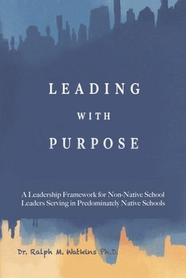 Leading with Purpose: A Leadership Framework for non-Native School Leaders Serving in Predominately Native Schools by M. Watkins, Ralph