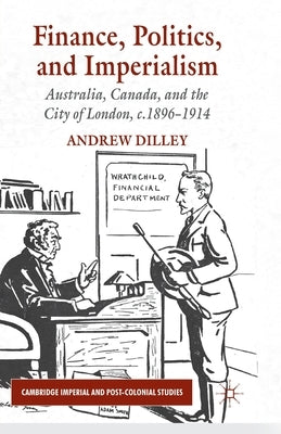 Finance, Politics, and Imperialism: Australia, Canada, and the City of London, c.1896-1914 by Dilley, A.