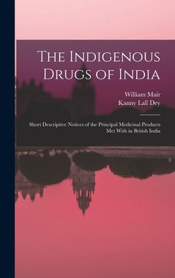 The Indigenous Drugs of India: Short Descriptive Notices of the Principal Medicinal Products Met With in British India by Mair, William