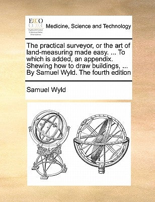 The Practical Surveyor, or the Art of Land-Measuring Made Easy. ... to Which Is Added, an Appendix. Shewing How to Draw Buildings, ... by Samuel Wyld. by Wyld, Samuel